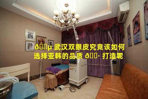 🌵 武汉双眼皮究竟该如何选择亚韩的品质 🌷 打造呢